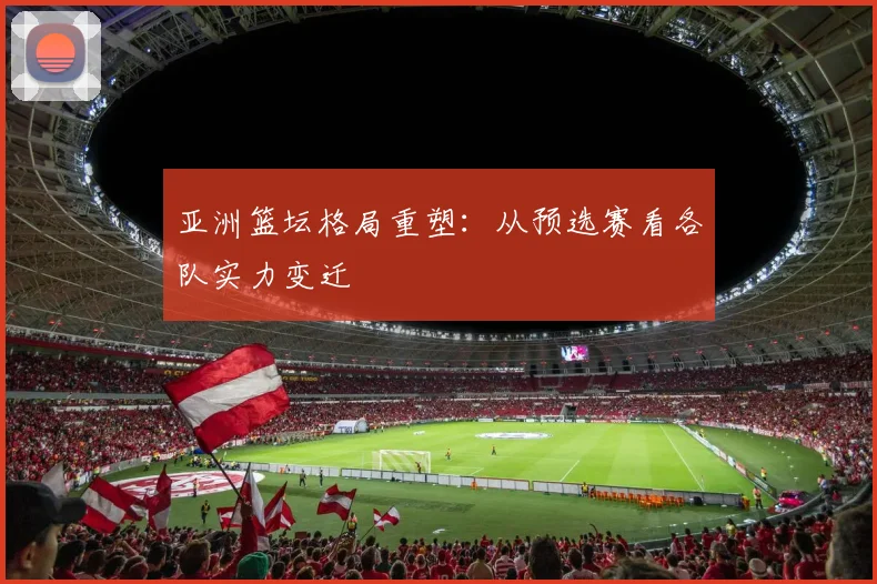 亚洲篮坛格局重塑：从预选赛看各队实力变迁