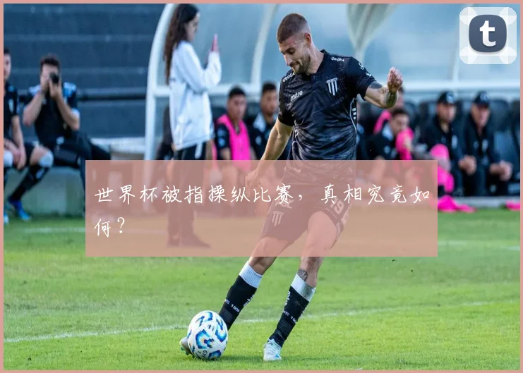 世界杯被指操纵比赛，真相究竟如何？