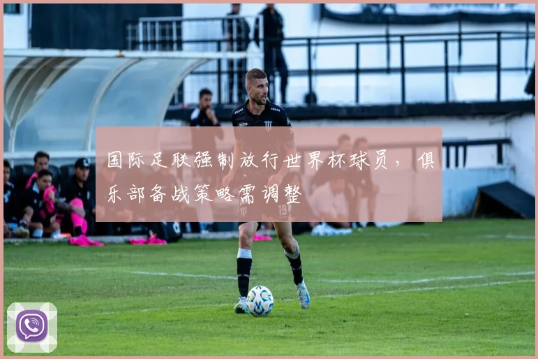 国际足联强制放行世界杯球员，俱乐部备战策略需调整