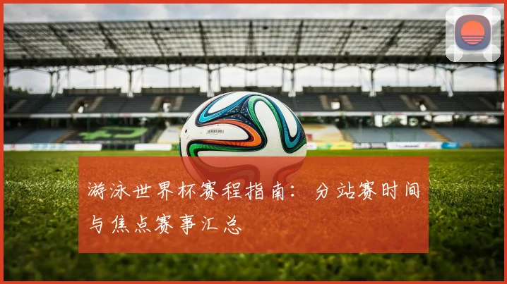 游泳世界杯赛程指南：分站赛时间与焦点赛事汇总